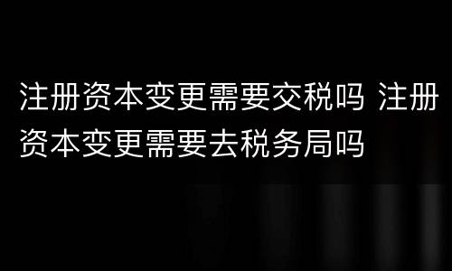 注册资本变更需要交税吗 注册资本变更需要去税务局吗