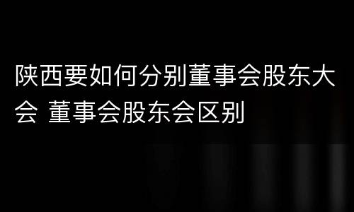 陕西要如何分别董事会股东大会 董事会股东会区别
