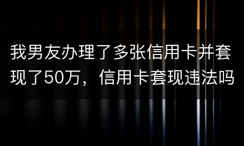 我男友办理了多张信用卡并套现了50万，信用卡套现违法吗