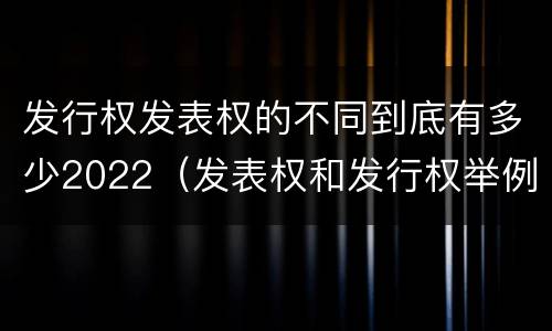 发行权发表权的不同到底有多少2022（发表权和发行权举例）