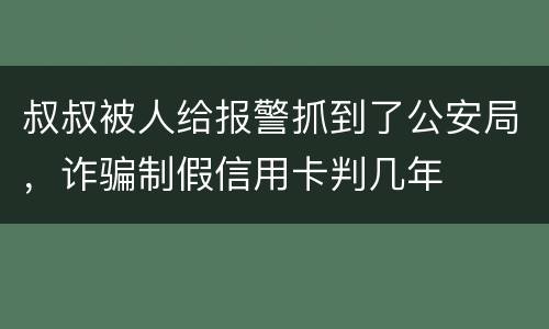 叔叔被人给报警抓到了公安局，诈骗制假信用卡判几年
