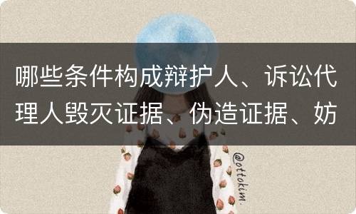 哪些条件构成辩护人、诉讼代理人毁灭证据、伪造证据、妨害作证罪