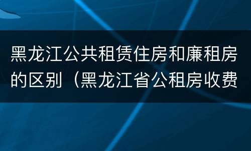黑龙江公共租赁住房和廉租房的区别（黑龙江省公租房收费标准）
