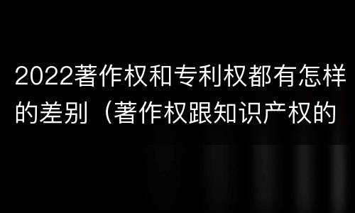 2022著作权和专利权都有怎样的差别（著作权跟知识产权的区别）