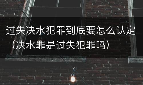 过失决水犯罪到底要怎么认定（决水罪是过失犯罪吗）