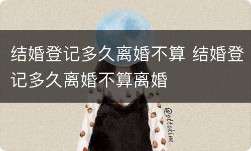 结婚登记多久离婚不算 结婚登记多久离婚不算离婚