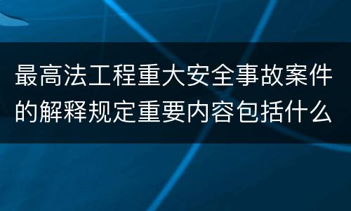 最高法工程重大安全事故案件的解释规定重要内容包括什么