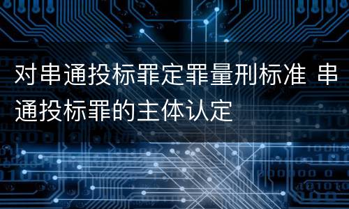 对串通投标罪定罪量刑标准 串通投标罪的主体认定