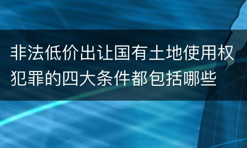 非法低价出让国有土地使用权犯罪的四大条件都包括哪些