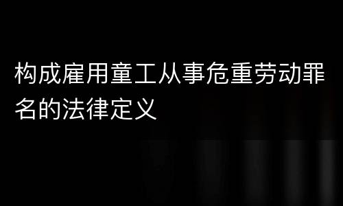 构成雇用童工从事危重劳动罪名的法律定义