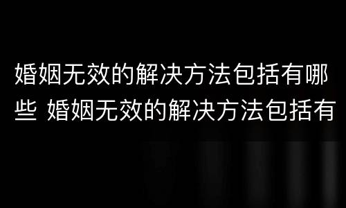 婚姻无效的解决方法包括有哪些 婚姻无效的解决方法包括有哪些问题