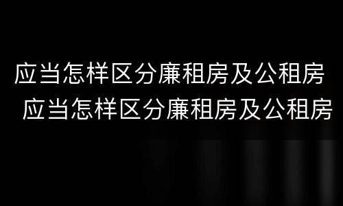 应当怎样区分廉租房及公租房 应当怎样区分廉租房及公租房的标准