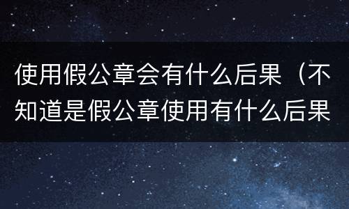 使用假公章会有什么后果（不知道是假公章使用有什么后果）