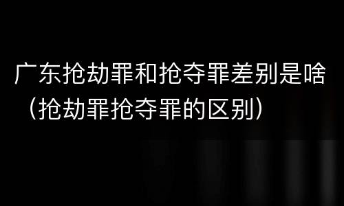 广东抢劫罪和抢夺罪差别是啥（抢劫罪抢夺罪的区别）