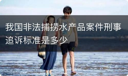 我国非法捕捞水产品案件刑事追诉标准是多少