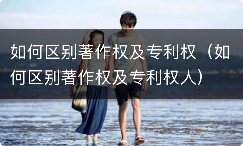 如何区别著作权及专利权（如何区别著作权及专利权人）