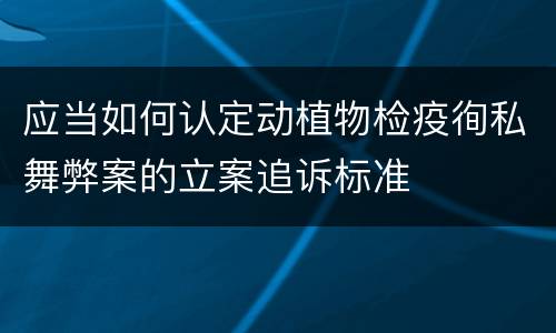 应当如何认定动植物检疫徇私舞弊案的立案追诉标准