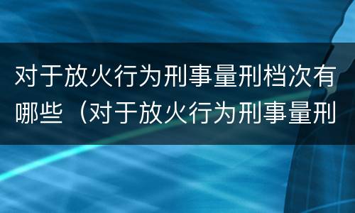 对于放火行为刑事量刑档次有哪些（对于放火行为刑事量刑档次有哪些要求）