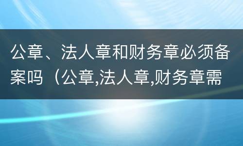 公章、法人章和财务章必须备案吗（公章,法人章,财务章需要备案吗）