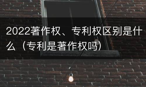 2022著作权、专利权区别是什么（专利是著作权吗）