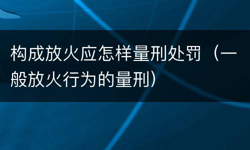 构成放火应怎样量刑处罚（一般放火行为的量刑）