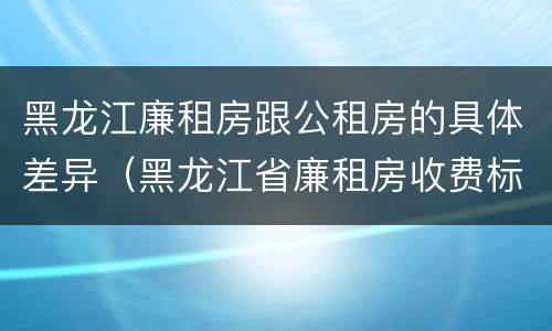 黑龙江廉租房跟公租房的具体差异（黑龙江省廉租房收费标准是多少）