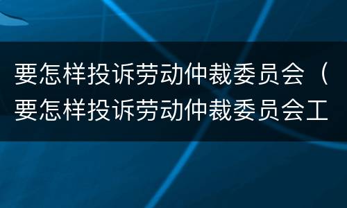 要怎样投诉劳动仲裁委员会（要怎样投诉劳动仲裁委员会工作人员）