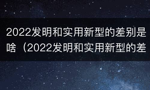 2022发明和实用新型的差别是啥（2022发明和实用新型的差别是啥呢）