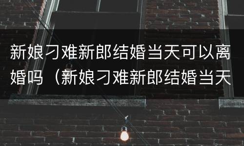 新娘刁难新郎结婚当天可以离婚吗（新娘刁难新郎结婚当天可以离婚吗知乎）