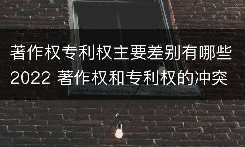 著作权专利权主要差别有哪些2022 著作权和专利权的冲突