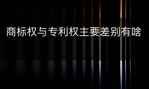 商标权与专利权主要差别有啥