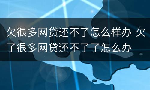 欠很多网贷还不了怎么样办 欠了很多网贷还不了了怎么办