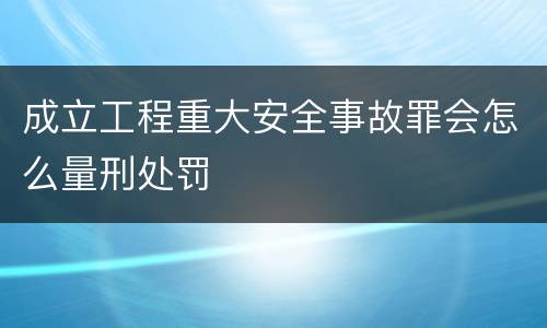 成立工程重大安全事故罪会怎么量刑处罚