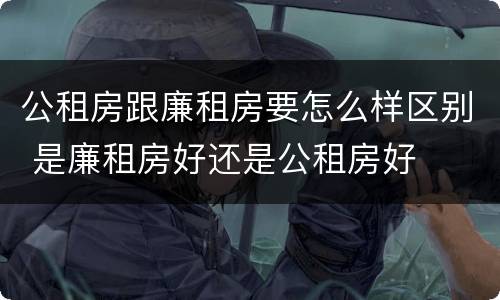 公租房跟廉租房要怎么样区别 是廉租房好还是公租房好