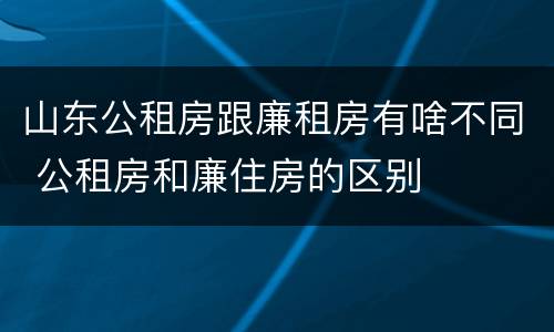 山东公租房跟廉租房有啥不同 公租房和廉住房的区别