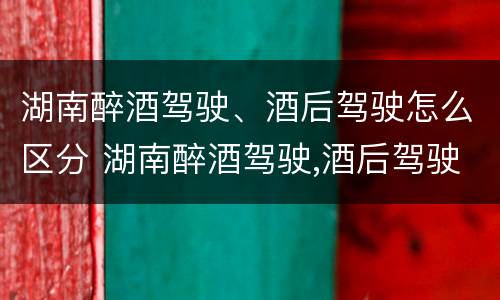 湖南醉酒驾驶、酒后驾驶怎么区分 湖南醉酒驾驶,酒后驾驶怎么区分轻重