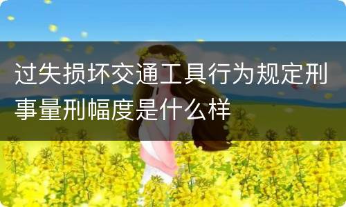 过失损坏交通工具行为规定刑事量刑幅度是什么样