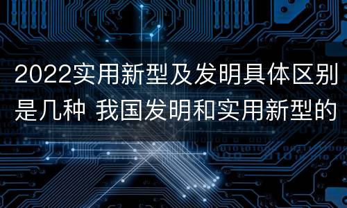 2022实用新型及发明具体区别是几种 我国发明和实用新型的标准