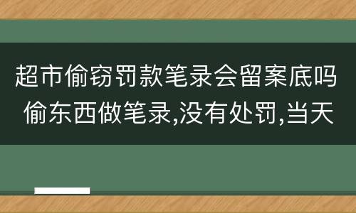 超市偷窃罚款笔录会留案底吗 偷东西做笔录,没有处罚,当天就放了,会有案底或记录没?