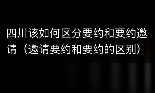 四川该如何区分要约和要约邀请（邀请要约和要约的区别）