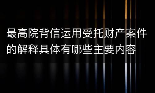 最高院背信运用受托财产案件的解释具体有哪些主要内容