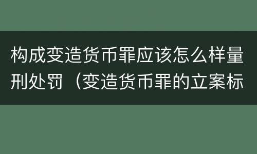 构成变造货币罪应该怎么样量刑处罚（变造货币罪的立案标准）