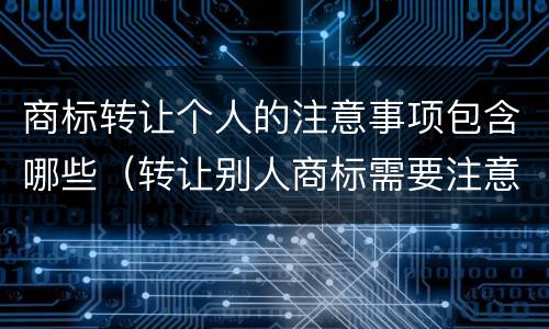 商标转让个人的注意事项包含哪些（转让别人商标需要注意什么）