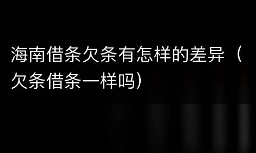 海南借条欠条有怎样的差异（欠条借条一样吗）