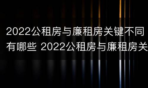 2022公租房与廉租房关键不同有哪些 2022公租房与廉租房关键不同有哪些问题