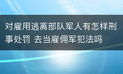 对雇用逃离部队军人有怎样刑事处罚 去当雇佣军犯法吗