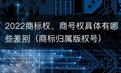 2022商标权、商号权具体有哪些差别（商标归属版权号）