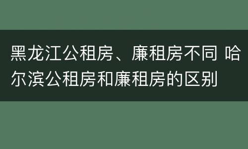 黑龙江公租房、廉租房不同 哈尔滨公租房和廉租房的区别