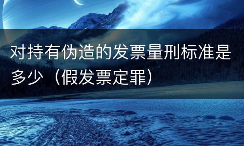 对持有伪造的发票量刑标准是多少（假发票定罪）