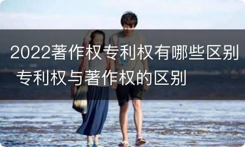 2022著作权专利权有哪些区别 专利权与著作权的区别